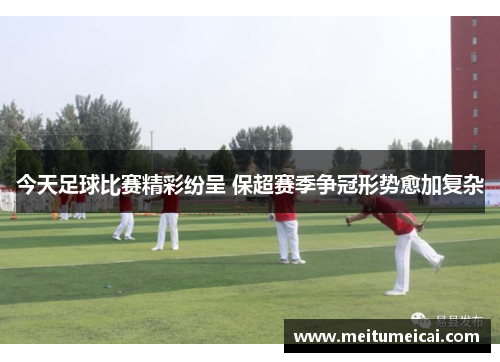 今天足球比赛精彩纷呈 保超赛季争冠形势愈加复杂