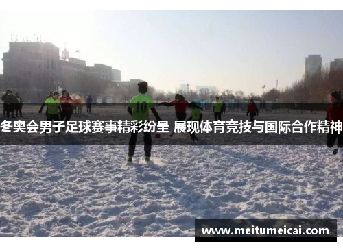 冬奥会男子足球赛事精彩纷呈 展现体育竞技与国际合作精神