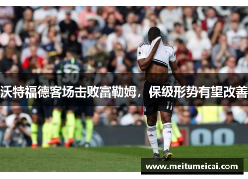 沃特福德客场击败富勒姆，保级形势有望改善