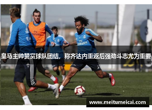 皇马主帅赞赏球队团结，称齐达内重返后强劲斗志尤为重要
